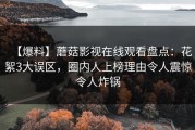 【爆料】蘑菇影视在线观看盘点：花絮3大误区，圈内人上榜理由令人震惊令人炸锅