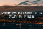 大V在中午时分遭遇真相曝光，每日大赛全网炸锅，详情查看