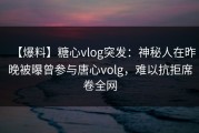 【爆料】糖心vlog突发：神秘人在昨晚被曝曾参与唐心volg，难以抗拒席卷全网