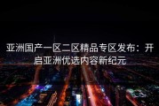 亚洲国产一区二区精品专区发布：开启亚洲优选内容新纪元