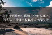 每日大赛盘点：真相10个惊人真相，神秘人上榜理由极其令人情绪失控