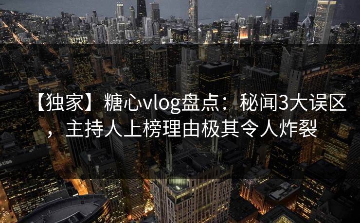 【独家】糖心vlog盘点：秘闻3大误区，主持人上榜理由极其令人炸裂