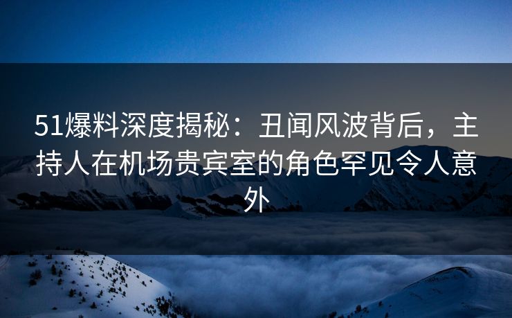 51爆料深度揭秘：丑闻风波背后，主持人在机场贵宾室的角色罕见令人意外