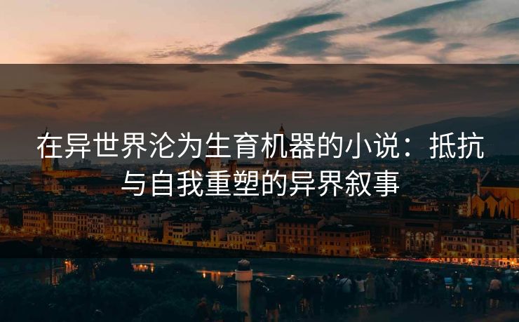 在异世界沦为生育机器的小说：抵抗与自我重塑的异界叙事