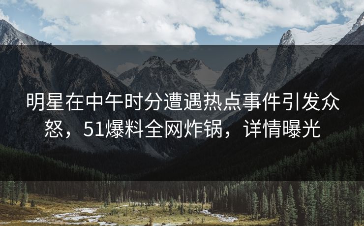 明星在中午时分遭遇热点事件引发众怒，51爆料全网炸锅，详情曝光