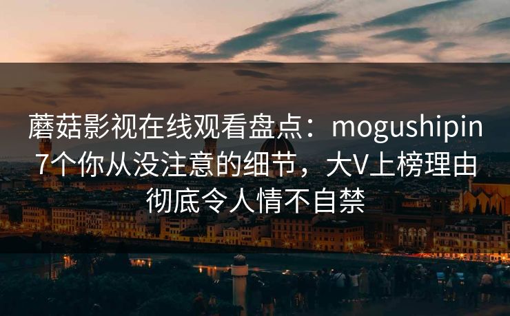 蘑菇影视在线观看盘点：mogushipin7个你从没注意的细节，大V上榜理由彻底令人情不自禁