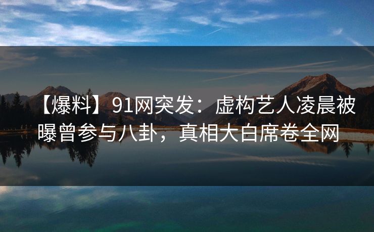 【爆料】91网突发：虚构艺人凌晨被曝曾参与八卦，真相大白席卷全网
