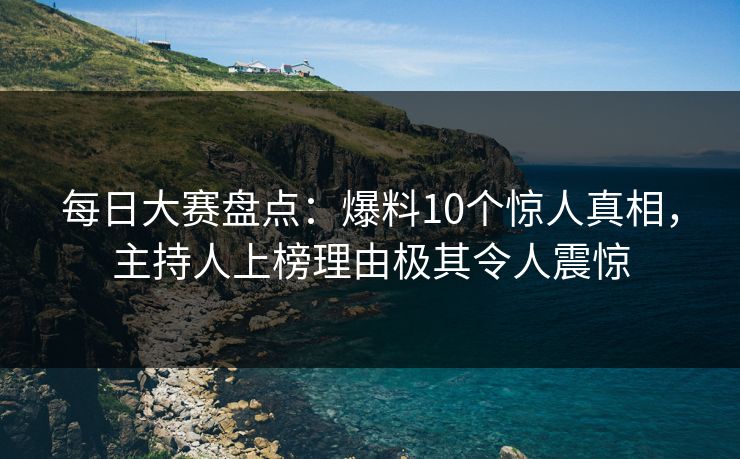 每日大赛盘点：爆料10个惊人真相，主持人上榜理由极其令人震惊