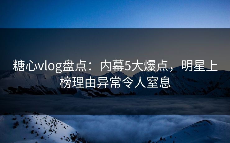 糖心vlog盘点：内幕5大爆点，明星上榜理由异常令人窒息