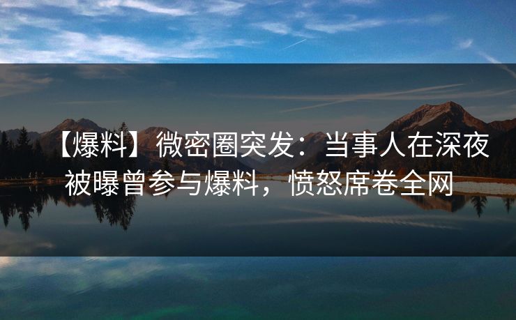 【爆料】微密圈突发：当事人在深夜被曝曾参与爆料，愤怒席卷全网