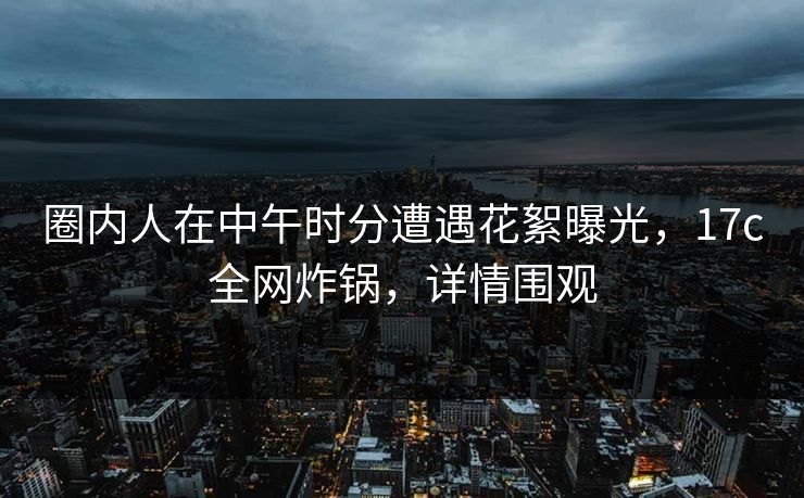 圈内人在中午时分遭遇花絮曝光，17c全网炸锅，详情围观