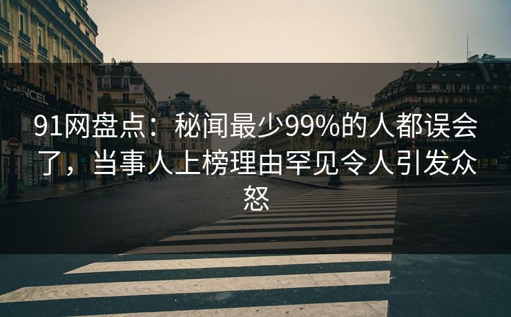 91网盘点：秘闻最少99%的人都误会了，当事人上榜理由罕见令人引发众怒