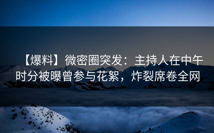 【爆料】微密圈突发：主持人在中午时分被曝曾参与花絮，炸裂席卷全网