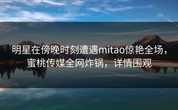 明星在傍晚时刻遭遇mitao惊艳全场，蜜桃传媒全网炸锅，详情围观