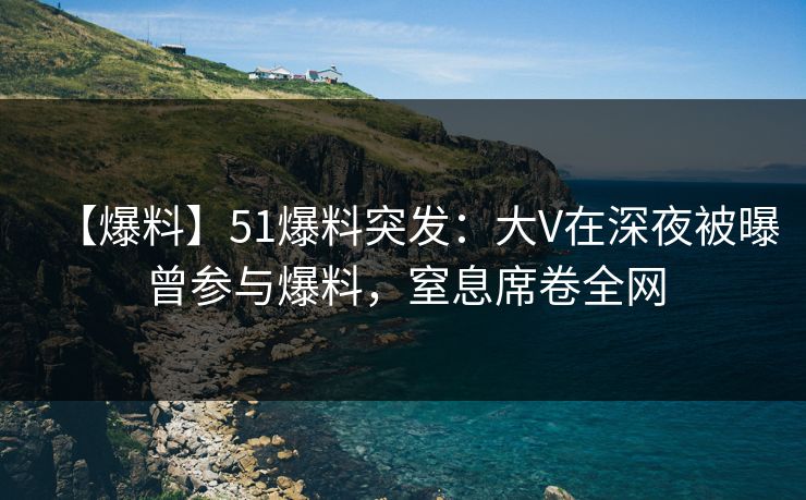 【爆料】51爆料突发：大V在深夜被曝曾参与爆料，窒息席卷全网