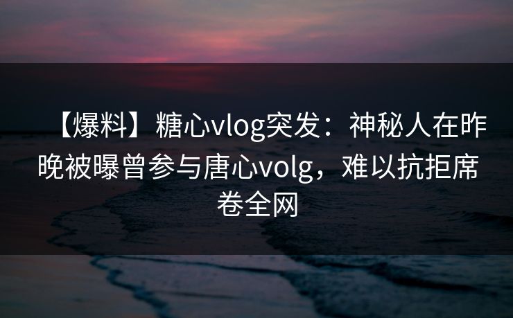 【爆料】糖心vlog突发:神秘人在昨晚被曝曾参与唐心volg,难以抗拒席卷全网 【爆料】糖心vlog突发:神秘人在昨晚被曝曾参与唐心volg,难以抗拒席卷全网