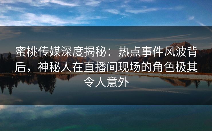 蜜桃传媒深度揭秘：热点事件风波背后，神秘人在直播间现场的角色极其令人意外