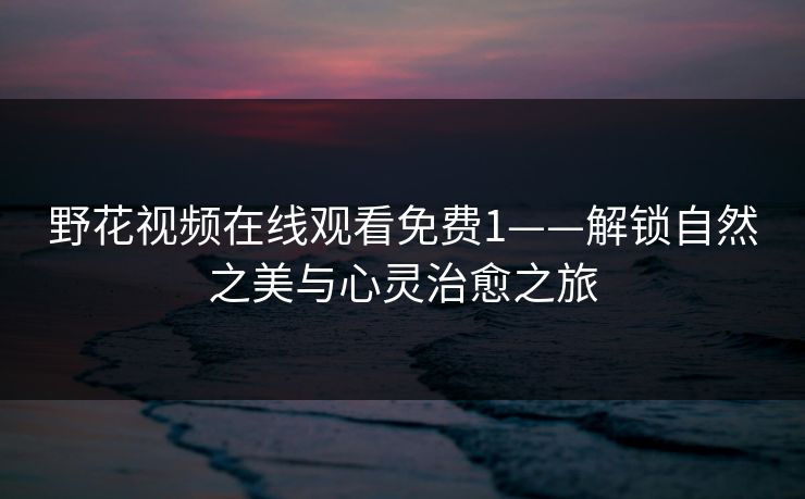 野花视频在线观看免费1——解锁自然之美与心灵治愈之旅