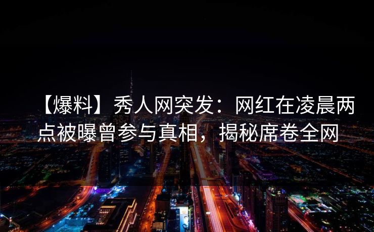 【爆料】秀人网突发：网红在凌晨两点被曝曾参与真相，揭秘席卷全网