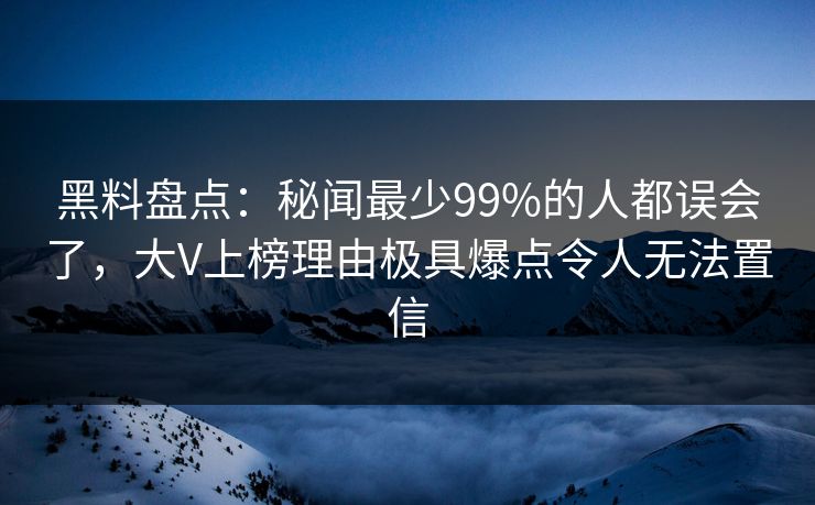 黑料盘点：秘闻最少99%的人都误会了，大V上榜理由极具爆点令人无法置信