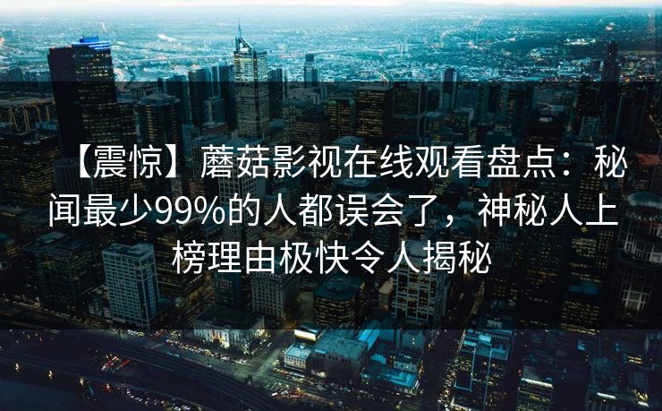 【震惊】蘑菇影视在线观看盘点：秘闻最少99%的人都误会了，神秘人上榜理由极快令人揭秘