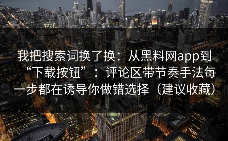 我把搜索词换了换：从黑料网app到“下载按钮”：评论区带节奏手法每一步都在诱导你做错选择（建议收藏）