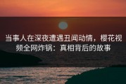 当事人在深夜遭遇丑闻动情，樱花视频全网炸锅：真相背后的故事