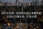 深扒太突然！实时热点登上海角导航，主持人引爆全场，引发众怒
