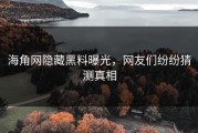 海角网隐藏黑料曝光，网友们纷纷猜测真相