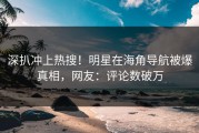 深扒冲上热搜！明星在海角导航被爆真相，网友：评论数破万