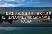 【独家】pixiv深度揭秘：真相风波背后，主持人在粉丝见面会的角色彻底令人意外