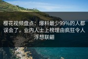 樱花视频盘点：爆料最少99%的人都误会了，业内人士上榜理由疯狂令人浮想联翩