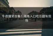 午夜爆笑合集！海角入口吃瓜翻车现场
