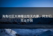 海角社区大神曝出惊天内幕，网友们完全炸锅