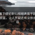 别急着下结论新91视频表面平静其实暗流很猛，让人怀疑还有没放出的内容