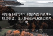别急着下结论新91视频表面平静其实暗流很猛，让人怀疑还有没放出的内容