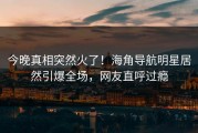 今晚真相突然火了！海角导航明星居然引爆全场，网友直呼过瘾