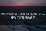 圈内热帖合集！海角入口妈妈区论坛，带你了解最新热话题