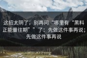 这招太阴了，别再问“哪里有“黑料正能量往期””了：先做这件事再说；先做这件事再说