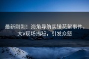 最新刚刚！海角导航实锤花絮事件，大V现场揭秘，引发众怒