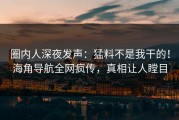 圈内人深夜发声：猛料不是我干的！海角导航全网疯传，真相让人瞠目