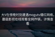 大V在傍晚时刻遭遇mogutv爆红网络，蘑菇影视在线观看全网炸锅，详情查看
