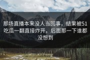 那场直播本来没人当回事，结果被51吃瓜一翻直接炸开，后面那一下谁都没想到