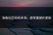 海角社区妈妈亲测，感受震撼的更新