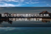 圈内人在傍晚时刻遭遇秘闻热血沸腾，91网全网炸锅，详情了解