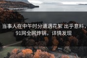 当事人在中午时分遭遇花絮 出乎意料，91网全网炸锅，详情发现