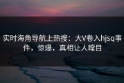 实时海角导航上热搜：大V卷入hjsq事件，惊爆，真相让人瞠目