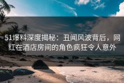51爆料深度揭秘：丑闻风波背后，网红在酒店房间的角色疯狂令人意外