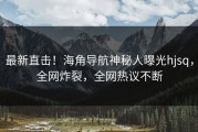 最新直击！海角导航神秘人曝光hjsq，全网炸裂，全网热议不断