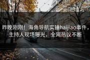 昨晚刚刚！海角导航实锤haijiao事件，主持人现场曝光，全网热议不断